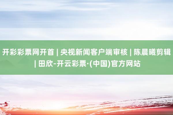 开彩彩票网开首 | 央视新闻客户端审核 | 陈晨曦剪辑 | 田欣-开云彩票·(中国)官方网站