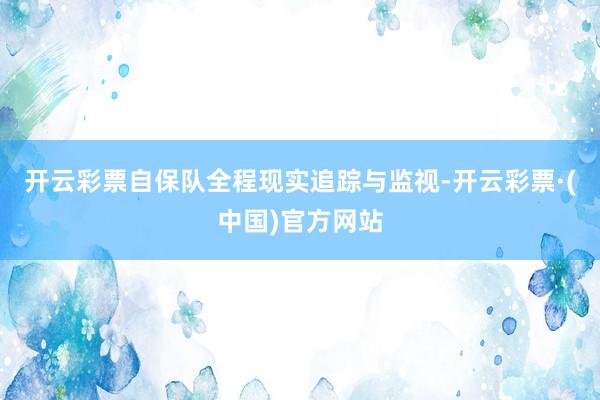 开云彩票自保队全程现实追踪与监视-开云彩票·(中国)官方网站
