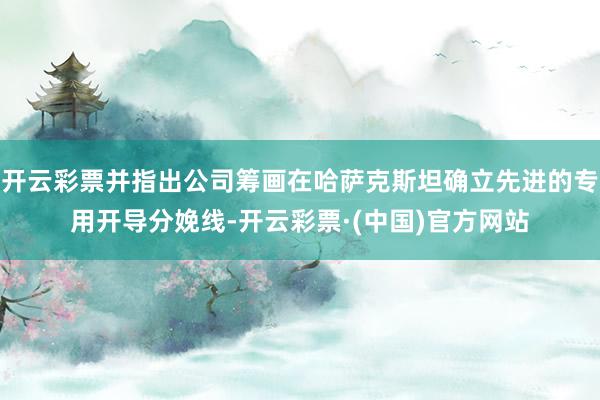 开云彩票并指出公司筹画在哈萨克斯坦确立先进的专用开导分娩线-开云彩票·(中国)官方网站