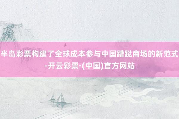 半岛彩票构建了全球成本参与中国蹧跶商场的新范式-开云彩票·(中国)官方网站
