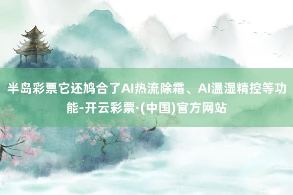 半岛彩票它还鸠合了AI热流除霜、AI温湿精控等功能-开云彩票·(中国)官方网站