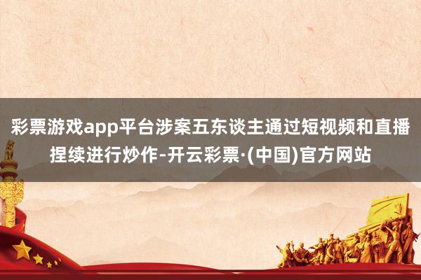 彩票游戏app平台涉案五东谈主通过短视频和直播捏续进行炒作-开云彩票·(中国)官方网站