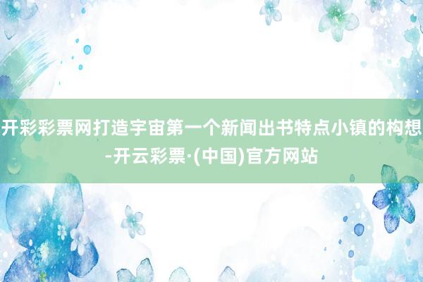 开彩彩票网打造宇宙第一个新闻出书特点小镇的构想-开云彩票·(中国)官方网站