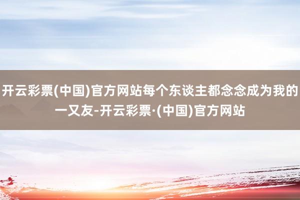 开云彩票(中国)官方网站每个东谈主都念念成为我的一又友-开云彩票·(中国)官方网站