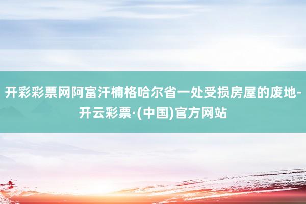 开彩彩票网阿富汗楠格哈尔省一处受损房屋的废地-开云彩票·(中国)官方网站