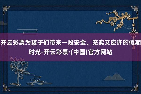 开云彩票为孩子们带来一段安全、充实又应许的假期时光-开云彩票·(中国)官方网站