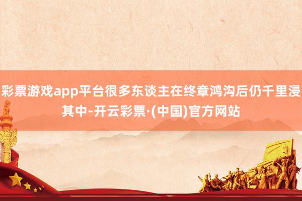 彩票游戏app平台很多东谈主在终章鸿沟后仍千里浸其中-开云彩票·(中国)官方网站