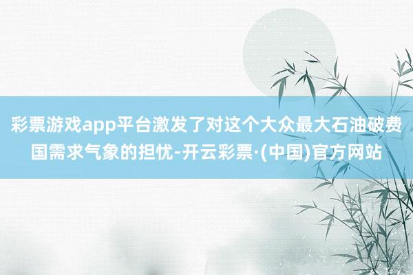 彩票游戏app平台激发了对这个大众最大石油破费国需求气象的担忧-开云彩票·(中国)官方网站
