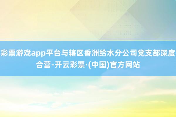 彩票游戏app平台与辖区香洲给水分公司党支部深度合营-开云彩票·(中国)官方网站