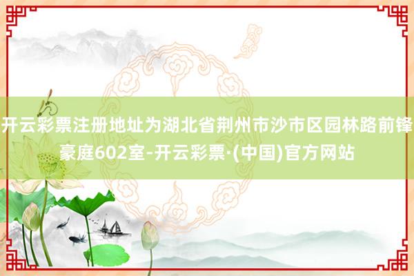 开云彩票注册地址为湖北省荆州市沙市区园林路前锋豪庭602室-开云彩票·(中国)官方网站