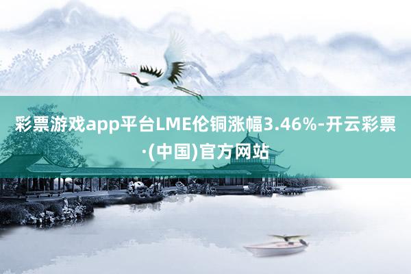 彩票游戏app平台LME伦铜涨幅3.46%-开云彩票·(中国)官方网站