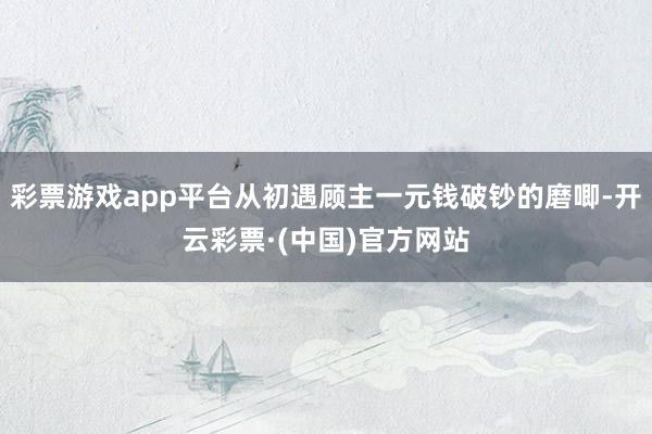 彩票游戏app平台从初遇顾主一元钱破钞的磨唧-开云彩票·(中国)官方网站