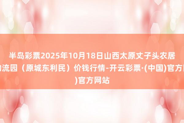 半岛彩票2025年10月18日山西太原丈子头农居品物流园(原城东利民)价钱行情-开云彩票·(中国)官方网站