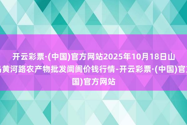 开云彩票·(中国)官方网站2025年10月18日山东青岛黄河路农产物批发阛阓价钱行情-开云彩票·(中国)官方网站