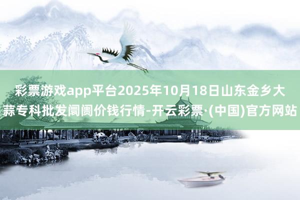 彩票游戏app平台2025年10月18日山东金乡大蒜专科批发阛阓价钱行情-开云彩票·(中国)官方网站