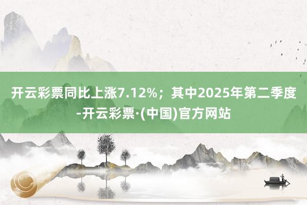 开云彩票同比上涨7.12%;其中2025年第二季度-开云彩票·(中国)官方网站
