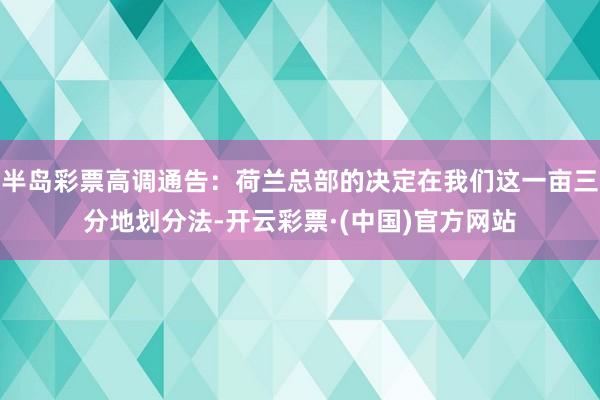 半岛彩票高调通告：荷兰总部的决定在我们这一亩三分地划分法-开云彩票·(中国)官方网站