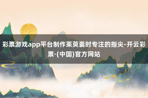 彩票游戏app平台制作茱萸囊时专注的指尖-开云彩票·(中国)官方网站