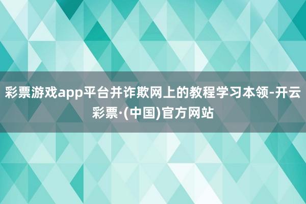 彩票游戏app平台并诈欺网上的教程学习本领-开云彩票·(中国)官方网站