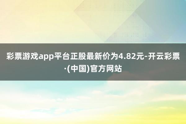 彩票游戏app平台正股最新价为4.82元-开云彩票·(中国)官方网站