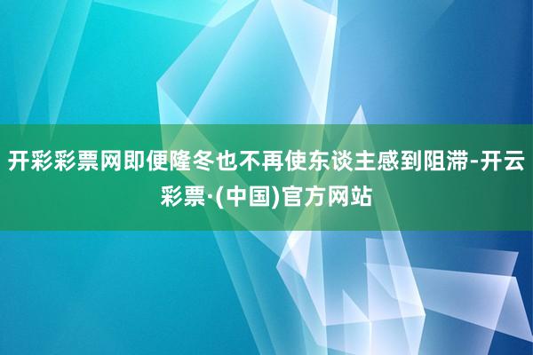 开彩彩票网即便隆冬也不再使东谈主感到阻滞-开云彩票·(中国)官方网站