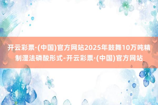 开云彩票·(中国)官方网站2025年鼓舞10万吨精制湿法磷酸形式-开云彩票·(中国)官方网站