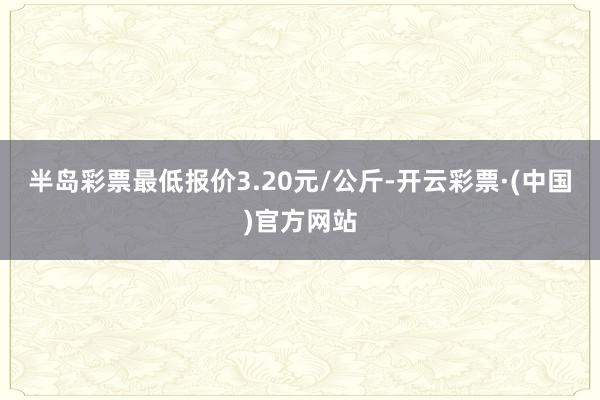 半岛彩票最低报价3.20元/公斤-开云彩票·(中国)官方网站