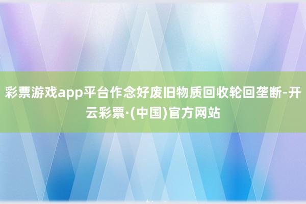 彩票游戏app平台作念好废旧物质回收轮回垄断-开云彩票·(中国)官方网站