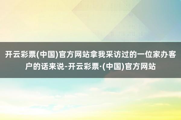 开云彩票(中国)官方网站拿我采访过的一位家办客户的话来说-开云彩票·(中国)官方网站