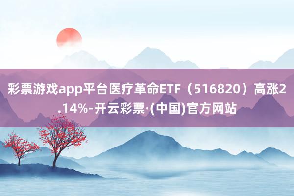 彩票游戏app平台医疗革命ETF（516820）高涨2.14%-开云彩票·(中国)官方网站