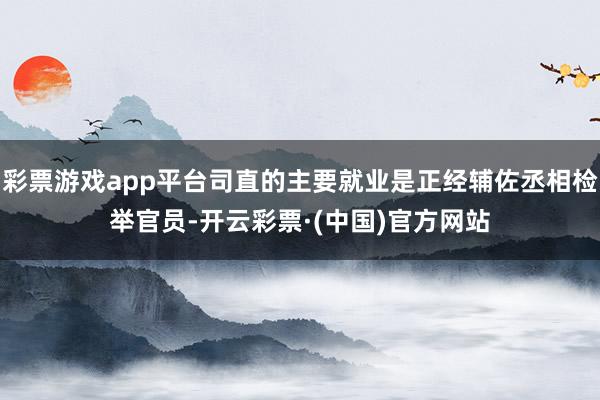 彩票游戏app平台司直的主要就业是正经辅佐丞相检举官员-开云彩票·(中国)官方网站