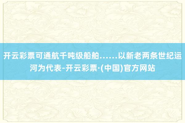 开云彩票可通航千吨级船舶…… 以新老两条世纪运河为代表-开云彩票·(中国)官方网站