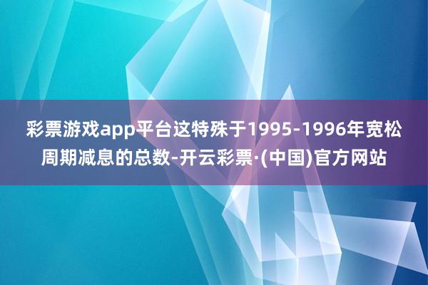 彩票游戏app平台这特殊于1995-1996年宽松周期减息的总数-开云彩票·(中国)官方网站