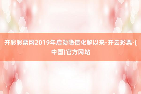 开彩彩票网2019年启动隐债化解以来-开云彩票·(中国)官方网站