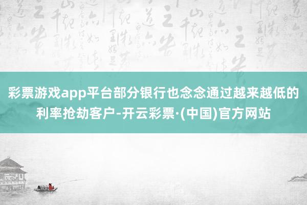 彩票游戏app平台部分银行也念念通过越来越低的利率抢劫客户-开云彩票·(中国)官方网站
