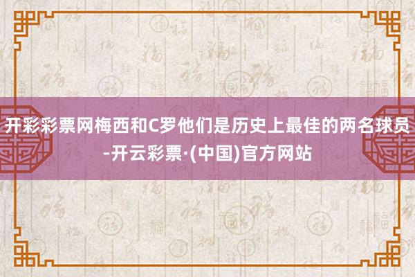 开彩彩票网梅西和C罗他们是历史上最佳的两名球员-开云彩票·(中国)官方网站