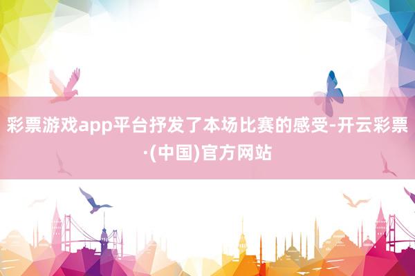 彩票游戏app平台抒发了本场比赛的感受-开云彩票·(中国)官方网站