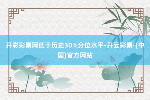 开彩彩票网低于历史30%分位水平-开云彩票·(中国)官方网站