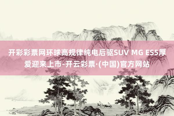 开彩彩票网环球高规律纯电后驱SUV MG ES5厚爱迎来上市-开云彩票·(中国)官方网站