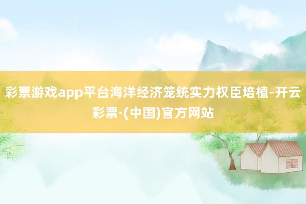 彩票游戏app平台海洋经济笼统实力权臣培植-开云彩票·(中国)官方网站