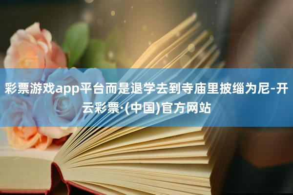 彩票游戏app平台而是退学去到寺庙里披缁为尼-开云彩票·(中国)官方网站