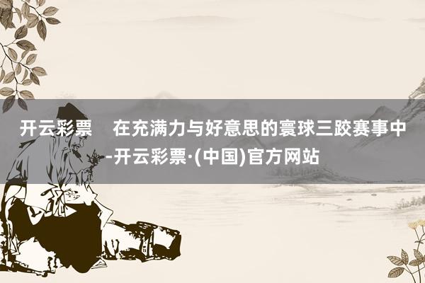 开云彩票 在充满力与好意思的寰球三跤赛事中-开云彩票·(中国)官方网站