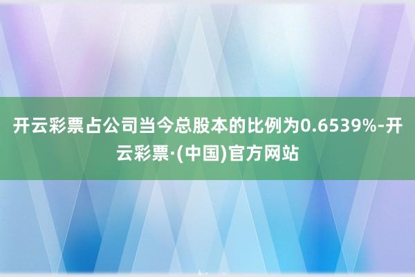 开云彩票占公司当今总股本的比例为0.6539%-开云彩票·(中国)官方网站