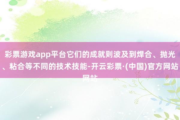 彩票游戏app平台它们的成就则波及到焊合、抛光、粘合等不同的技术技能-开云彩票·(中国)官方网站