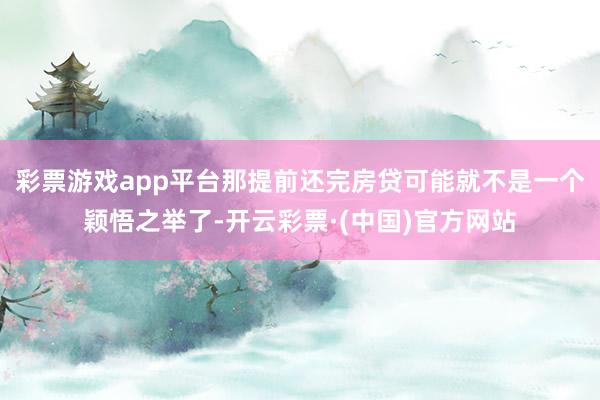 彩票游戏app平台那提前还完房贷可能就不是一个颖悟之举了-开云彩票·(中国)官方网站