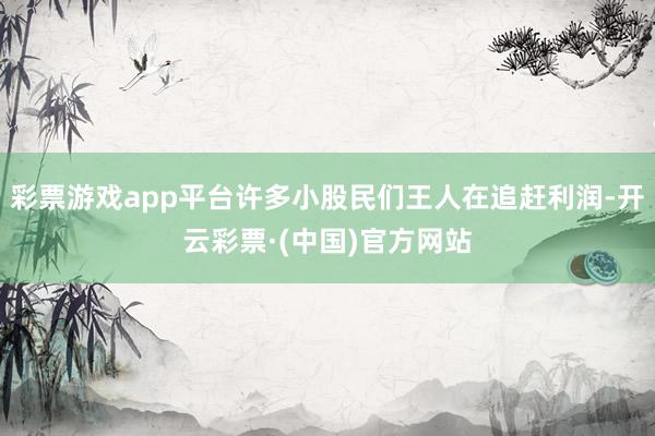 彩票游戏app平台许多小股民们王人在追赶利润-开云彩票·(中国)官方网站