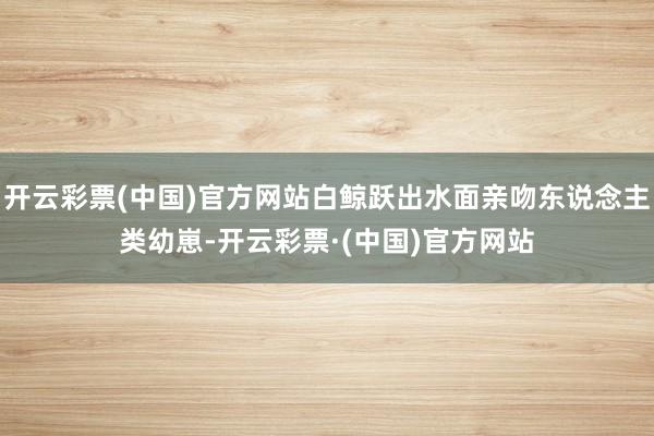 开云彩票(中国)官方网站白鲸跃出水面亲吻东说念主类幼崽-开云彩票·(中国)官方网站