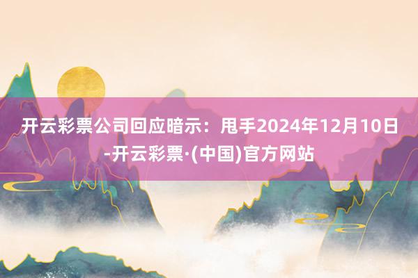开云彩票　　公司回应暗示：甩手2024年12月10日-开云彩票·(中国)官方网站
