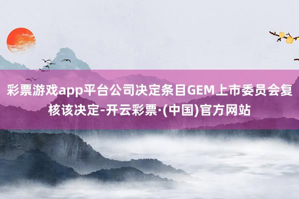 彩票游戏app平台公司决定条目GEM上市委员会复核该决定-开云彩票·(中国)官方网站