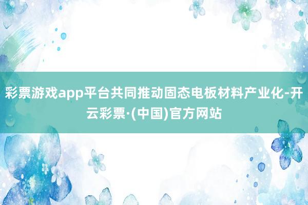 彩票游戏app平台共同推动固态电板材料产业化-开云彩票·(中国)官方网站